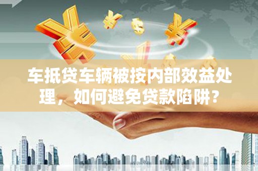 庐江车抵贷车辆被按内部效益处理，如何避免贷款陷阱？