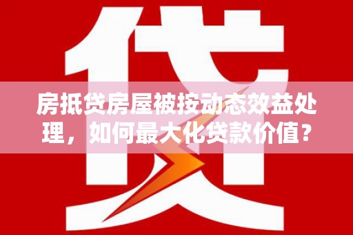 兰溪房抵贷房屋被按动态效益处理，如何最大化贷款价值？